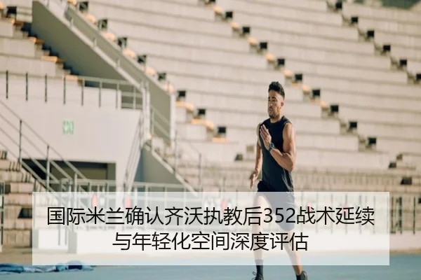 国际米兰确认齐沃执教后352战术延续与年轻化空间深度评估